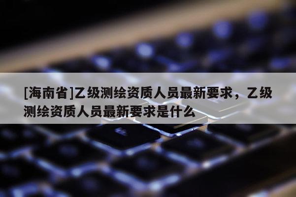 [海南省]乙級測繪資質人員最新要求，乙級測繪資質人員最新要求是什么