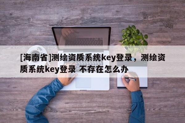 [海南省]測繪資質系統(tǒng)key登錄，測繪資質系統(tǒng)key登錄 不存在怎么辦