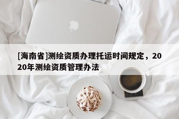 [海南省]測繪資質辦理托運時間規定，2020年測繪資質管理辦法