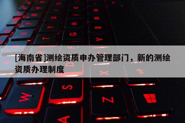 [海南省]測繪資質申辦管理部門，新的測繪資質辦理制度
