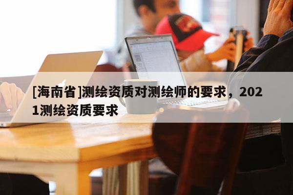 [海南省]測繪資質對測繪師的要求，2021測繪資質要求