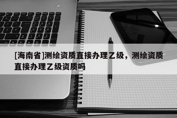 [海南省]測繪資質直接辦理乙級，測繪資質直接辦理乙級資質嗎