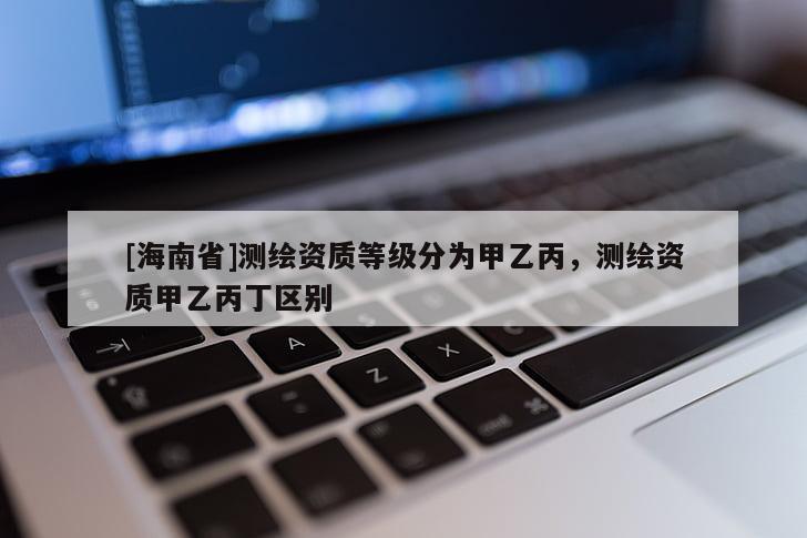 [海南省]測繪資質等級分為甲乙丙，測繪資質甲乙丙丁區別