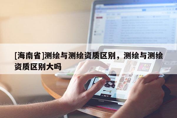 [海南省]測繪與測繪資質區別，測繪與測繪資質區別大嗎