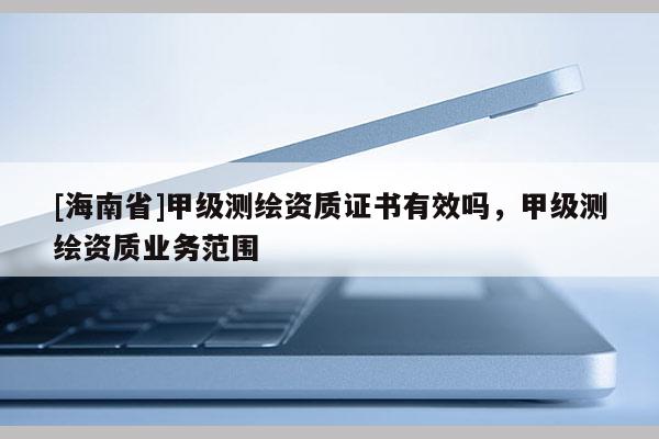 [海南省]甲級測繪資質證書有效嗎，甲級測繪資質業務范圍