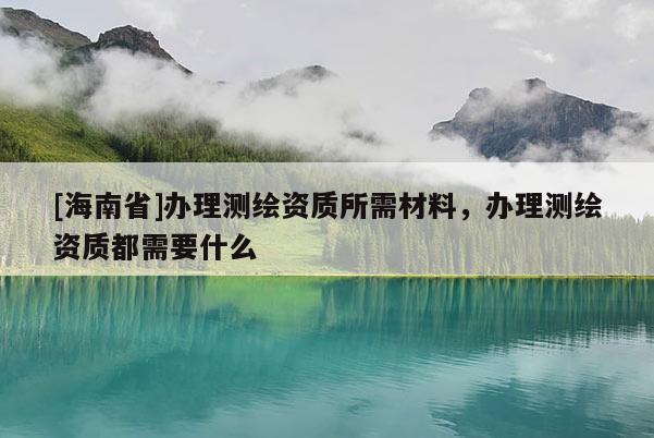 [海南省]辦理測繪資質所需材料，辦理測繪資質都需要什么