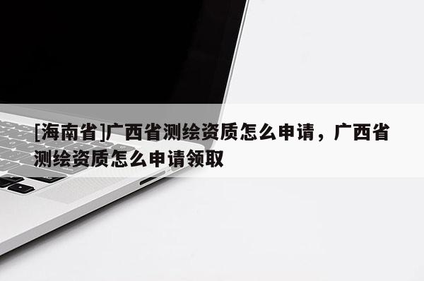 [海南省]廣西省測繪資質怎么申請，廣西省測繪資質怎么申請領取