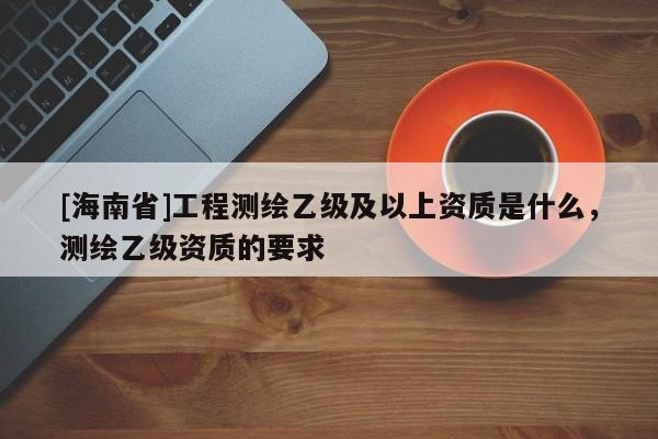 [海南省]工程測繪乙級及以上資質是什么，測繪乙級資質的要求