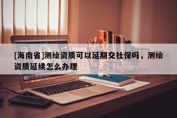 [海南省]測(cè)繪資質(zhì)可以延期交社保嗎，測(cè)繪資質(zhì)延續(xù)怎么辦理