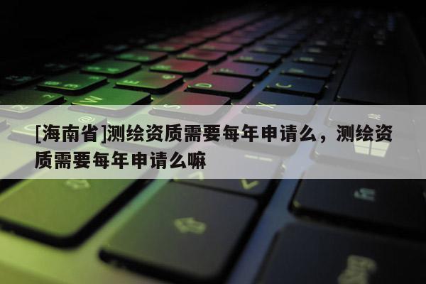 [海南省]測(cè)繪資質(zhì)需要每年申請(qǐng)么，測(cè)繪資質(zhì)需要每年申請(qǐng)么嘛