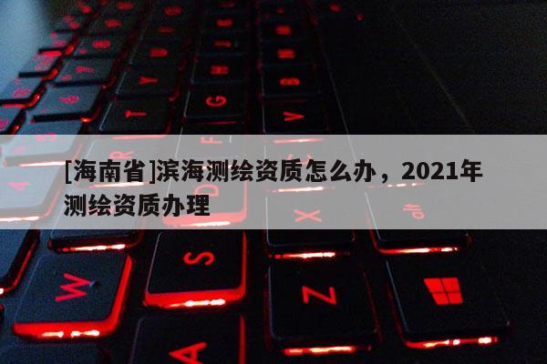 [海南省]濱海測繪資質怎么辦，2021年測繪資質辦理