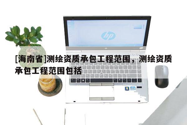 [海南省]測繪資質承包工程范圍，測繪資質承包工程范圍包括