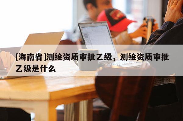 [海南省]測繪資質審批乙級，測繪資質審批乙級是什么