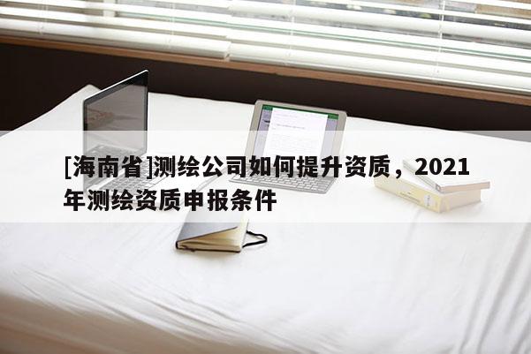 [海南省]測繪公司如何提升資質(zhì)，2021年測繪資質(zhì)申報條件