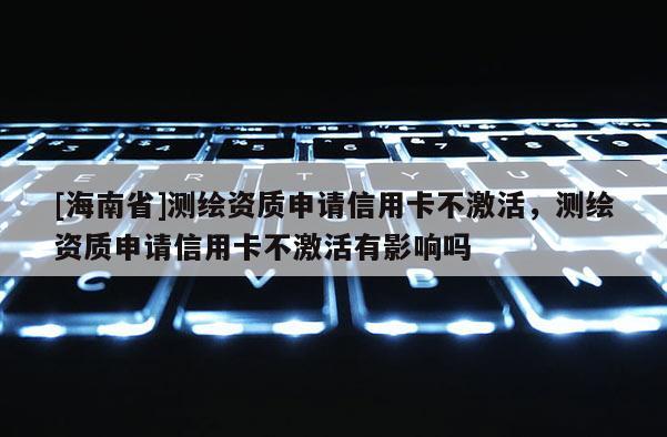 [海南省]測繪資質申請信用卡不激活，測繪資質申請信用卡不激活有影響嗎