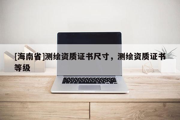 [海南省]測繪資質證書尺寸，測繪資質證書等級