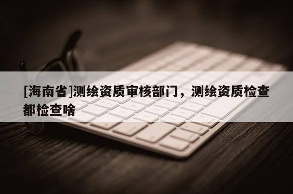 [海南省]測繪資質審核部門，測繪資質檢查都檢查啥