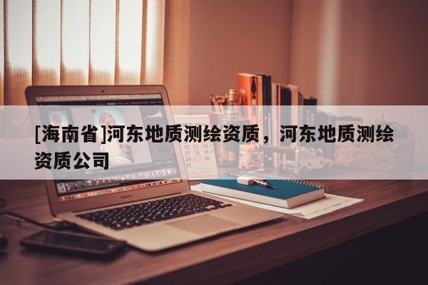[海南省]河東地質測繪資質，河東地質測繪資質公司