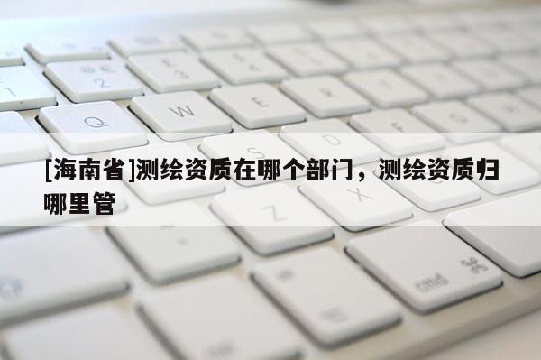 [海南省]測繪資質在哪個部門，測繪資質歸哪里管