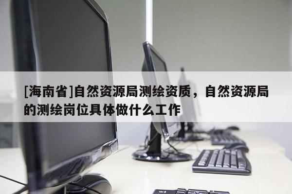 [海南省]自然資源局測繪資質，自然資源局的測繪崗位具體做什么工作