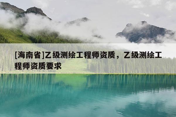 [海南省]乙級(jí)測(cè)繪工程師資質(zhì)，乙級(jí)測(cè)繪工程師資質(zhì)要求