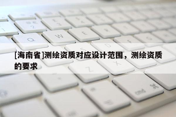 [海南省]測繪資質對應設計范圍，測繪資質的要求