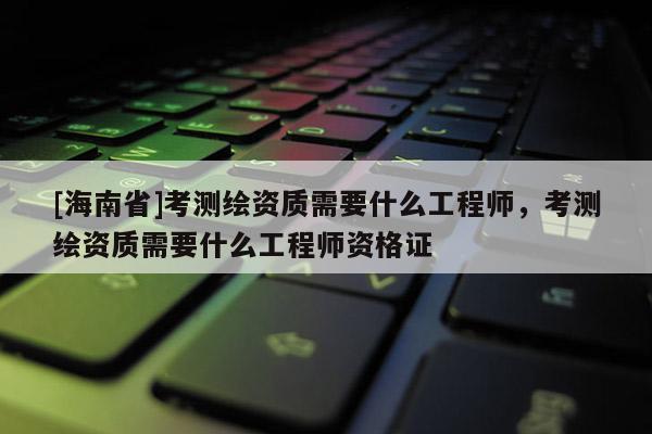 [海南省]考測繪資質需要什么工程師，考測繪資質需要什么工程師資格證