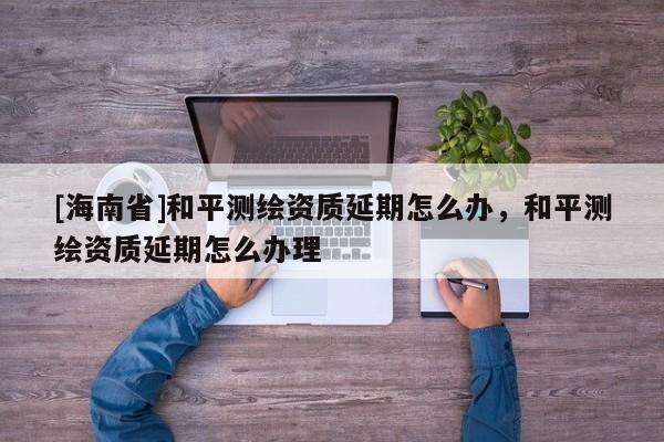 [海南省]和平測繪資質延期怎么辦，和平測繪資質延期怎么辦理