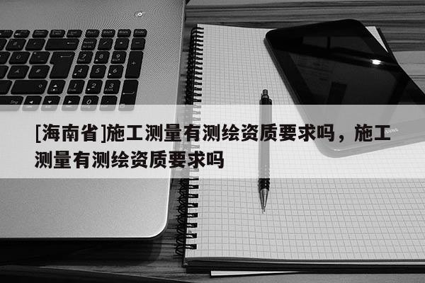[海南省]施工測(cè)量有測(cè)繪資質(zhì)要求嗎，施工測(cè)量有測(cè)繪資質(zhì)要求嗎