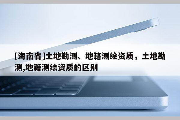[海南省]土地勘測、地籍測繪資質，土地勘測,地籍測繪資質的區別