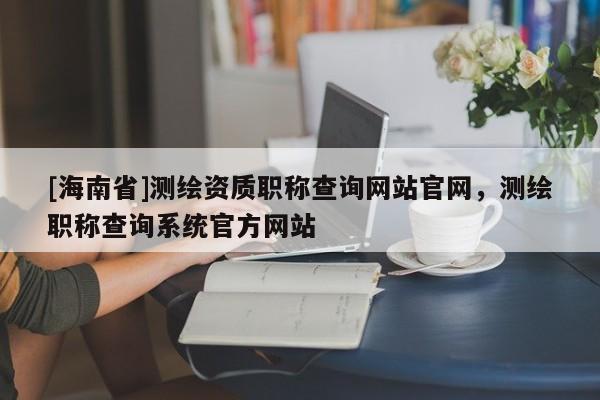 [海南省]測(cè)繪資質(zhì)職稱查詢網(wǎng)站官網(wǎng)，測(cè)繪職稱查詢系統(tǒng)官方網(wǎng)站