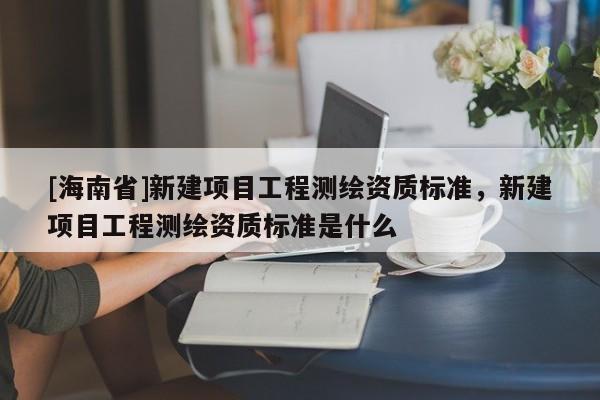 [海南省]新建項目工程測繪資質標準，新建項目工程測繪資質標準是什么