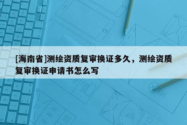 [海南省]測(cè)繪資質(zhì)復(fù)審換證多久，測(cè)繪資質(zhì)復(fù)審換證申請(qǐng)書(shū)怎么寫(xiě)