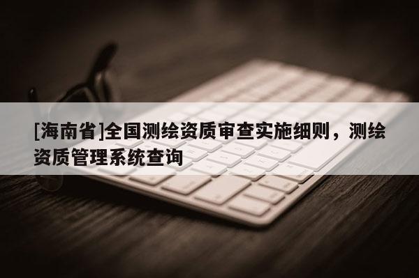 [海南省]全國測繪資質審查實施細則，測繪資質管理系統查詢
