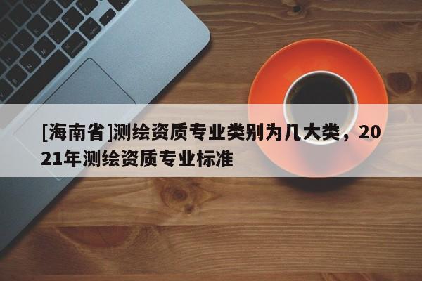 [海南省]測繪資質專業類別為幾大類，2021年測繪資質專業標準
