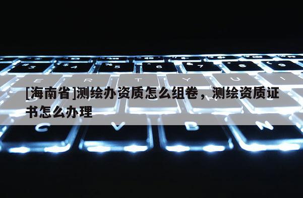 [海南省]測繪辦資質(zhì)怎么組卷，測繪資質(zhì)證書怎么辦理