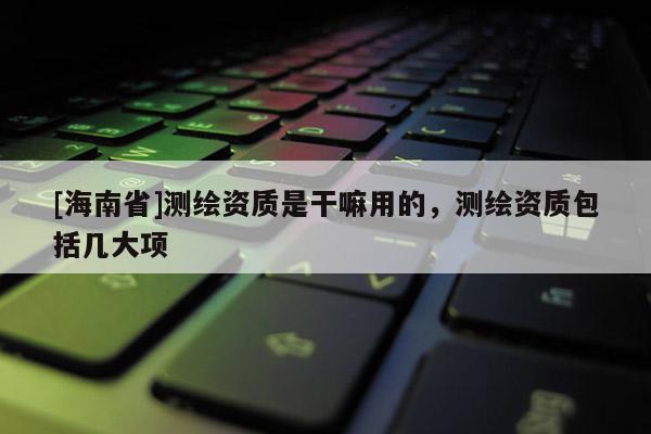 [海南省]測繪資質是干嘛用的，測繪資質包括幾大項