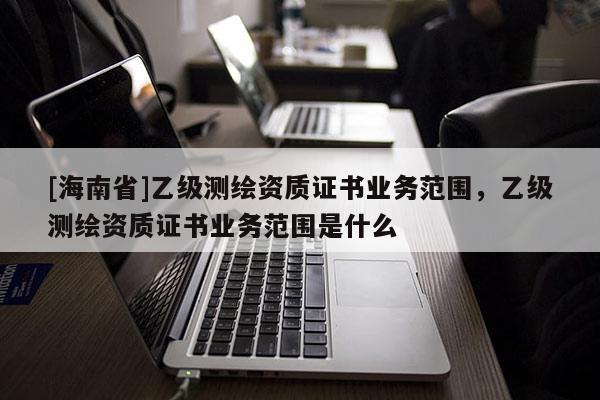 [海南省]乙級測繪資質證書業務范圍，乙級測繪資質證書業務范圍是什么