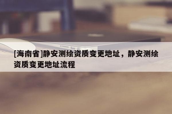 [海南省]靜安測繪資質變更地址，靜安測繪資質變更地址流程