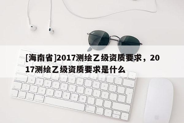 [海南省]2017測(cè)繪乙級(jí)資質(zhì)要求，2017測(cè)繪乙級(jí)資質(zhì)要求是什么