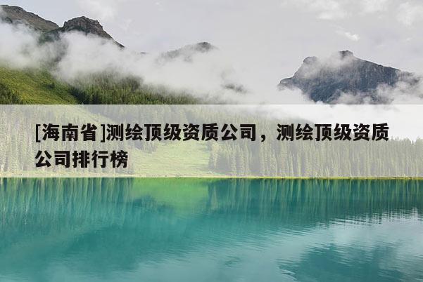 [海南省]測(cè)繪頂級(jí)資質(zhì)公司，測(cè)繪頂級(jí)資質(zhì)公司排行榜