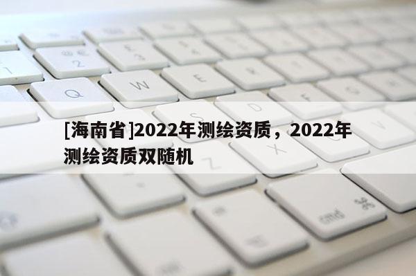 [海南省]2022年測(cè)繪資質(zhì)，2022年測(cè)繪資質(zhì)雙隨機(jī)