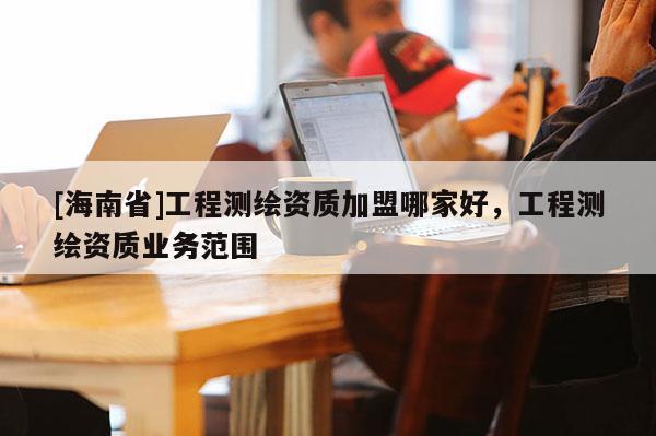 [海南省]工程測(cè)繪資質(zhì)加盟哪家好，工程測(cè)繪資質(zhì)業(yè)務(wù)范圍