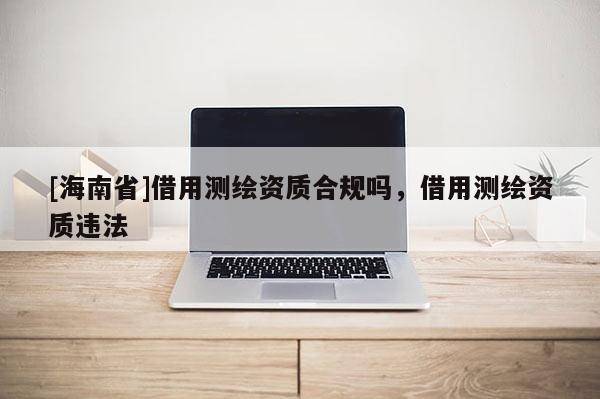 [海南省]借用測繪資質合規嗎，借用測繪資質違法