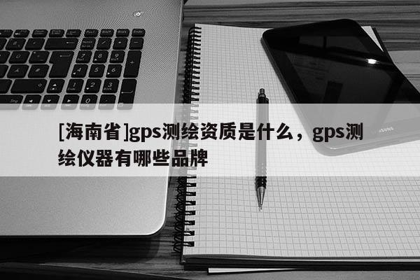 [海南省]gps測繪資質是什么，gps測繪儀器有哪些品牌
