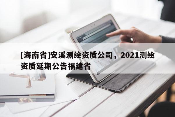 [海南省]安溪測繪資質公司，2021測繪資質延期公告福建省