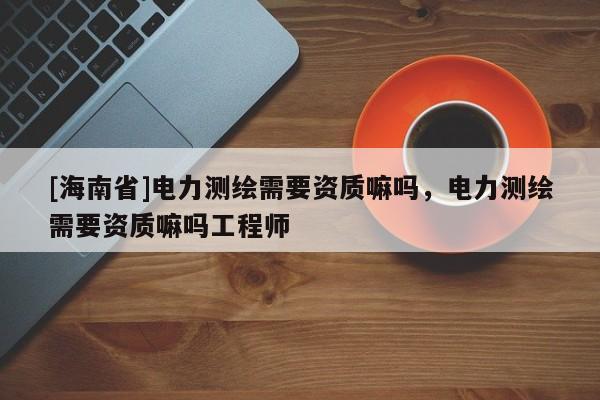 [海南省]電力測(cè)繪需要資質(zhì)嘛嗎，電力測(cè)繪需要資質(zhì)嘛嗎工程師