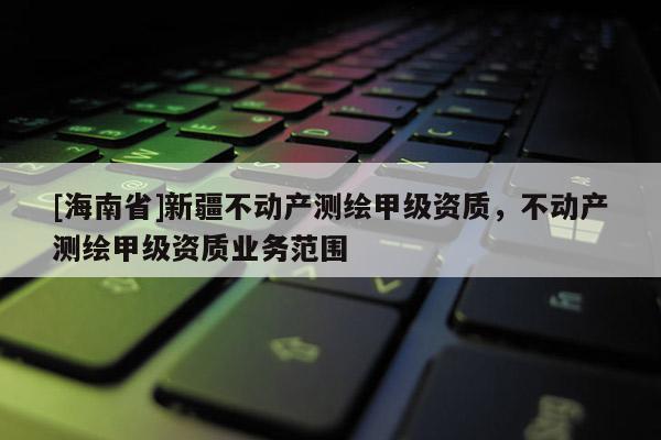 [海南省]新疆不動產測繪甲級資質，不動產測繪甲級資質業務范圍