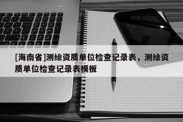 [海南省]測繪資質(zhì)單位檢查記錄表，測繪資質(zhì)單位檢查記錄表模板