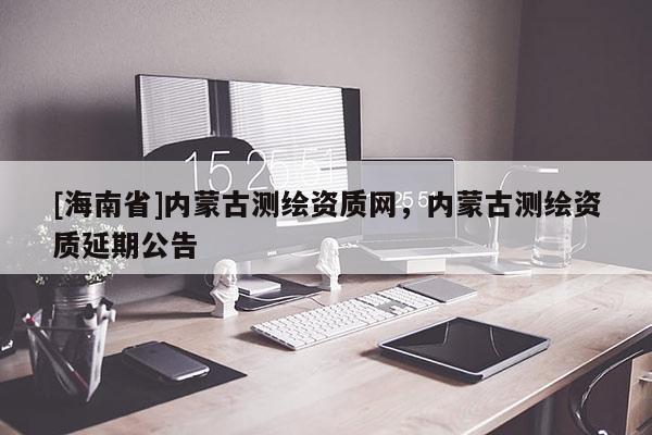 [海南省]內蒙古測繪資質網，內蒙古測繪資質延期公告